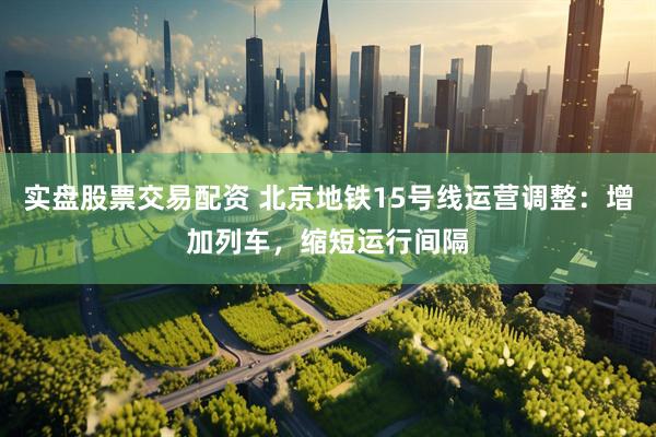 实盘股票交易配资 北京地铁15号线运营调整：增加列车，缩短运行间隔