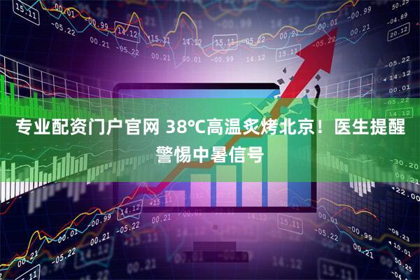 专业配资门户官网 38℃高温炙烤北京！医生提醒警惕中暑信号
