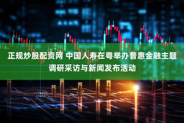 正规炒股配资网 中国人寿在粤举办普惠金融主题调研采访与新闻发布活动