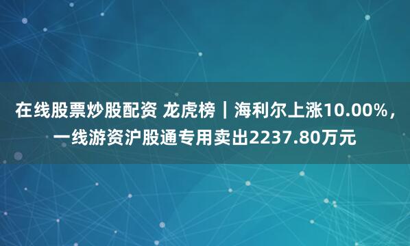 在线股票炒股配资 龙虎榜｜海利尔上涨10.00%，一线游资沪股通专用卖出2237.80万元