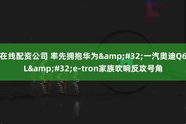 在线配资公司 率先拥抱华为&#32;一汽奥迪Q6L&#32;e-tron家族吹响反攻号角