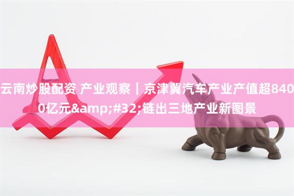云南炒股配资 产业观察｜京津冀汽车产业产值超8400亿元&#32;链出三地产业新图景
