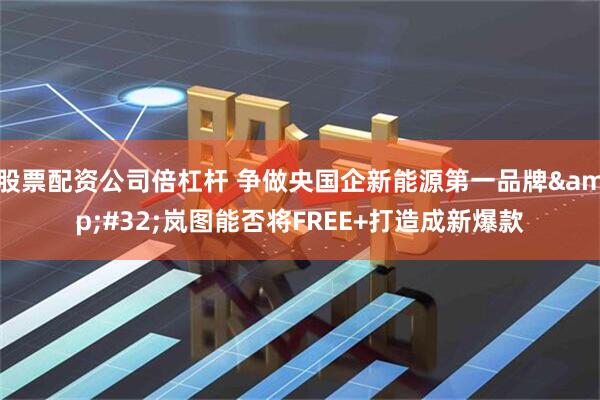 股票配资公司倍杠杆 争做央国企新能源第一品牌&#32;岚图能否将FREE+打造成新爆款