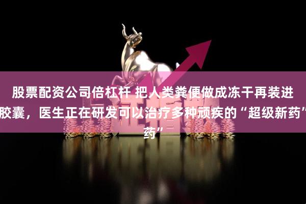 股票配资公司倍杠杆 把人类粪便做成冻干再装进胶囊，医生正在研发可以治疗多种顽疾的“超级新药”