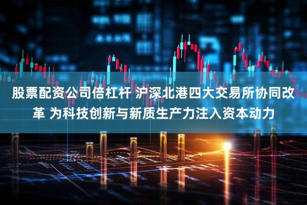 股票配资公司倍杠杆 沪深北港四大交易所协同改革 为科技创新与新质生产力注入资本动力