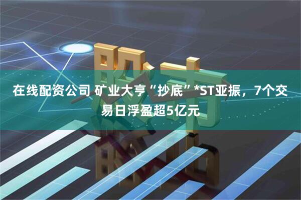 在线配资公司 矿业大亨“抄底”*ST亚振，7个交易日浮盈超5亿元