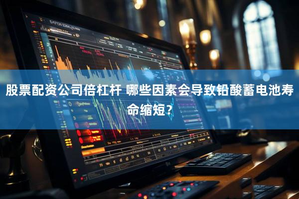 股票配资公司倍杠杆 哪些因素会导致铅酸蓄电池寿命缩短？