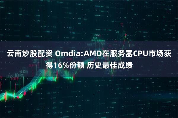 云南炒股配资 Omdia:AMD在服务器CPU市场获得16%份额 历史最佳成绩