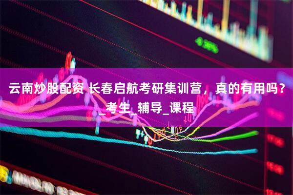 云南炒股配资 长春启航考研集训营，真的有用吗？_考生_辅导_课程