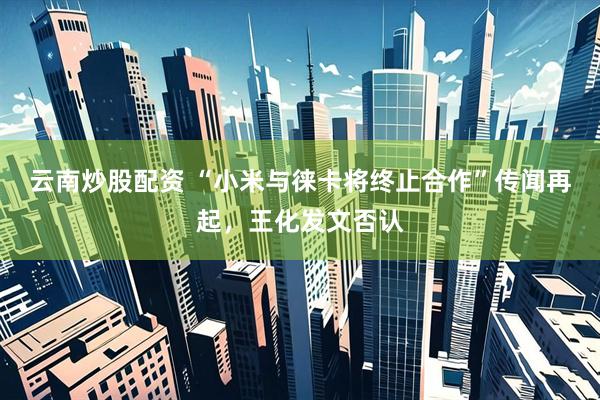 云南炒股配资 “小米与徕卡将终止合作”传闻再起，王化发文否认