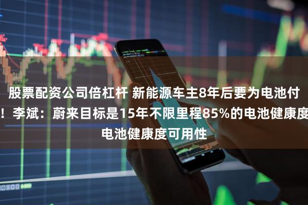 股票配资公司倍杠杆 新能源车主8年后要为电池付出代价！李斌：蔚来目标是15年不限里程85%的电池健康度可用性