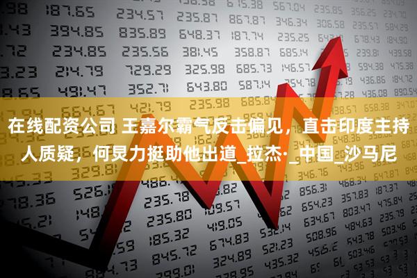 在线配资公司 王嘉尔霸气反击偏见，直击印度主持人质疑，何炅力挺助他出道_拉杰·_中国_沙马尼