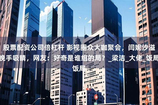 股票配资公司倍杠杆 影视圈众大咖聚会，闫妮沙溢挽手吸睛，网友：好奇是谁组的局？_梁洁_大佬_饭局