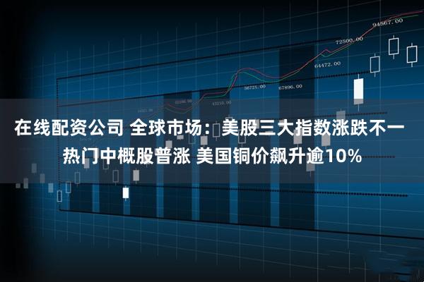 在线配资公司 全球市场：美股三大指数涨跌不一 热门中概股普涨 美国铜价飙升逾10%
