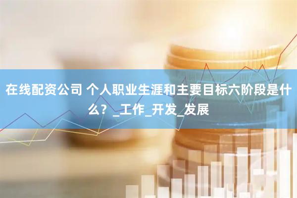 在线配资公司 个人职业生涯和主要目标六阶段是什么？_工作_开发_发展
