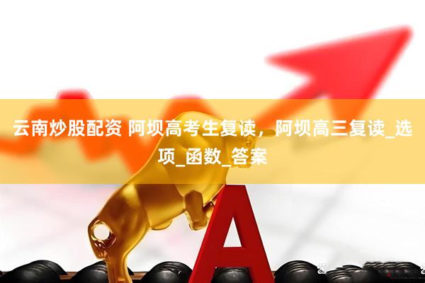 云南炒股配资 阿坝高考生复读，阿坝高三复读_选项_函数_答案