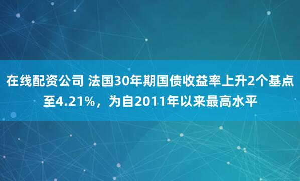 在线配资公司 法国30年期国债收益率上升2个基点至4.21%，为自2011年以来最高水平
