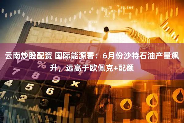 云南炒股配资 国际能源署：6月份沙特石油产量飙升，远高于欧佩克+配额