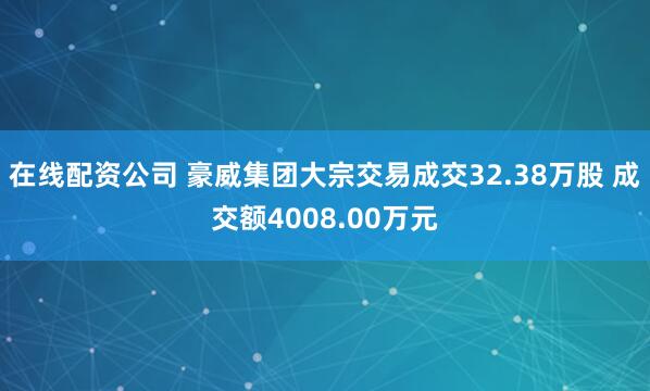 在线配资公司 豪威集团大宗交易成交32.38万股 成交额4008.00万元