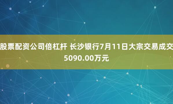 股票配资公司倍杠杆 长沙银行7月11日大宗交易成交5090.00万元