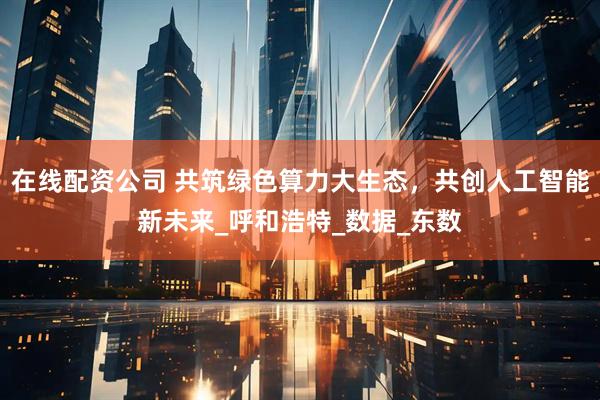 在线配资公司 共筑绿色算力大生态，共创人工智能新未来_呼和浩特_数据_东数