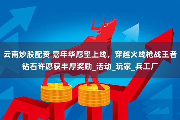 云南炒股配资 嘉年华愿望上线，穿越火线枪战王者钻石许愿获丰厚奖励_活动_玩家_兵工厂