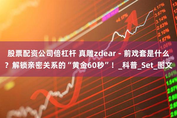股票配资公司倍杠杆 真雕zdear - 前戏套是什么？解锁亲密关系的“黄金60秒”！_科普_Set_图文