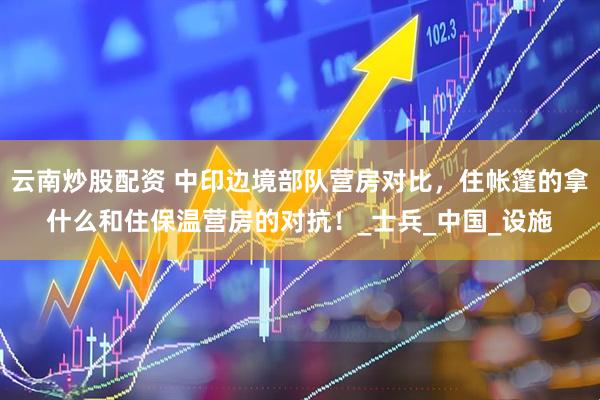 云南炒股配资 中印边境部队营房对比，住帐篷的拿什么和住保温营房的对抗！_士兵_中国_设施