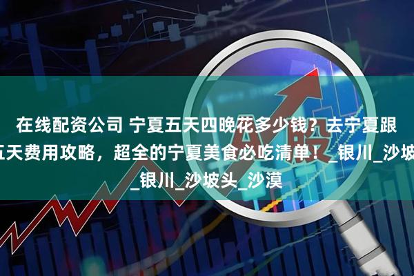 在线配资公司 宁夏五天四晚花多少钱？去宁夏跟团旅游五天费用攻略，超全的宁夏美食必吃清单！_银川_沙坡头_沙漠