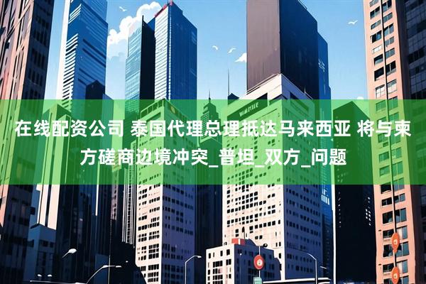 在线配资公司 泰国代理总理抵达马来西亚 将与柬方磋商边境冲突_普坦_双方_问题