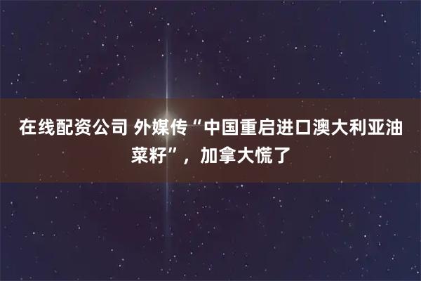 在线配资公司 外媒传“中国重启进口澳大利亚油菜籽”，加拿大慌了