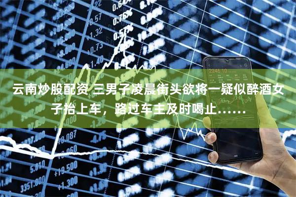 云南炒股配资 三男子凌晨街头欲将一疑似醉酒女子抬上车，路过车主及时喝止……