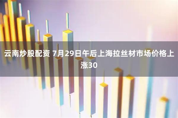 云南炒股配资 7月29日午后上海拉丝材市场价格上涨30