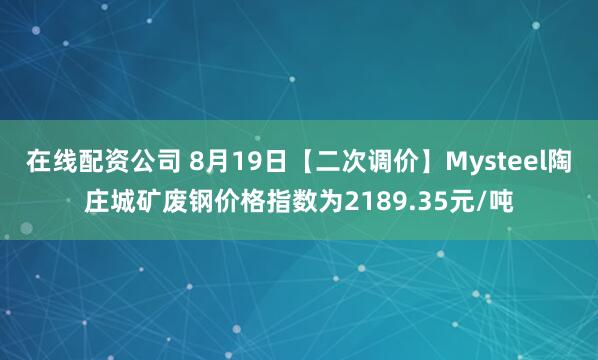 在线配资公司 8月19日【二次调价】Mysteel陶庄城矿废钢价格指数为2189.35元/吨