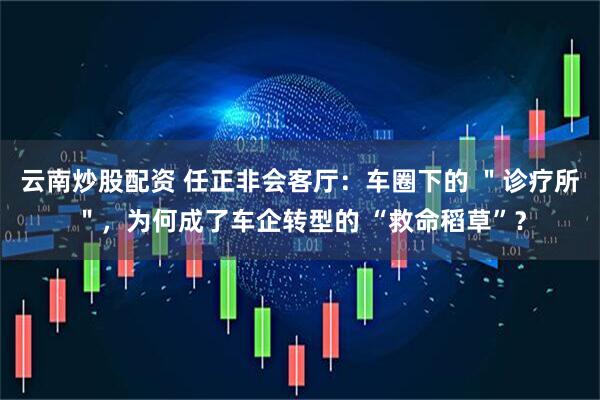 云南炒股配资 任正非会客厅:车圈下的 "诊疗所",为何成了车企转型的 “救命稻草”?