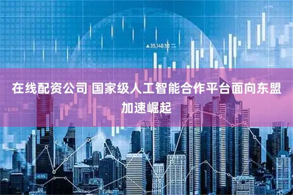 在线配资公司 国家级人工智能合作平台面向东盟加速崛起