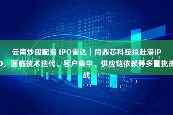 云南炒股配资 IPO雷达|尚鼎芯科技拟赴港IPO,面临技术迭代、客户集中、供应链依赖等多重挑战