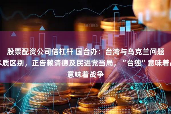 股票配资公司倍杠杆 国台办:台湾与乌克兰问题有本质区别,正告赖清德及民进党当局,“台独”意味着战争