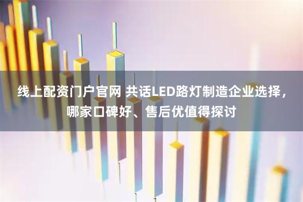 线上配资门户官网 共话LED路灯制造企业选择,哪家口碑好、售后优值得探讨