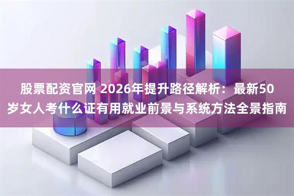 股票配资官网 2026年提升路径解析：最新50岁女人考什么证有用就业前景与系统方法全景指南