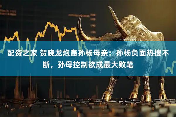 配资之家 贺晓龙炮轰孙杨母亲：孙杨负面热搜不断，孙母控制欲成最大败笔
