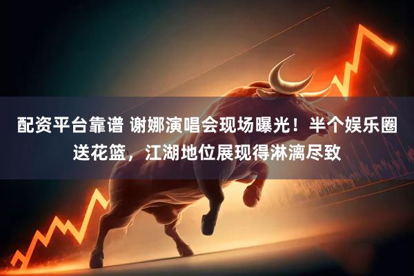 配资平台靠谱 谢娜演唱会现场曝光！半个娱乐圈送花篮，江湖地位展现得淋漓尽致