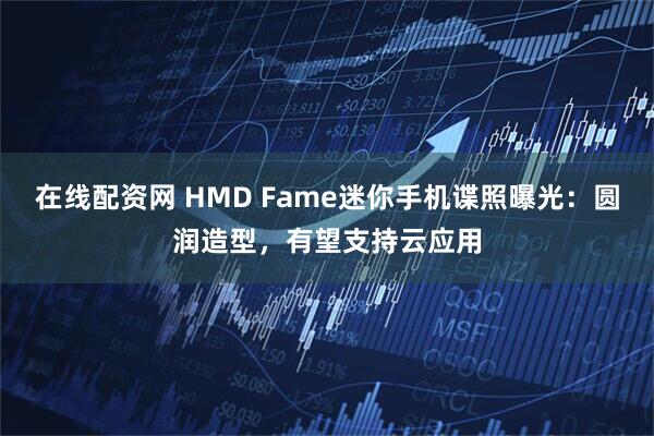 在线配资网 HMD Fame迷你手机谍照曝光：圆润造型，有望支持云应用