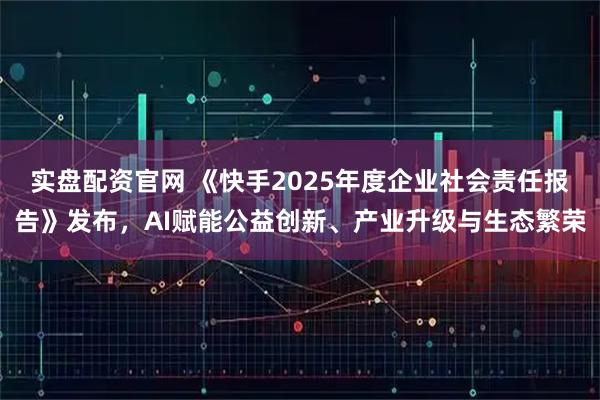 实盘配资官网 《快手2025年度企业社会责任报告》发布，AI赋能公益创新、产业升级与生态繁荣