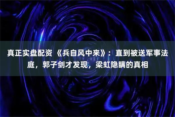 真正实盘配资 《兵自风中来》：直到被送军事法庭，郭子剑才发现，梁虹隐瞒的真相