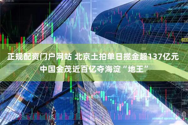 正规配资门户网站 北京土拍单日揽金超137亿元 中国金茂近百亿夺海淀“地王”