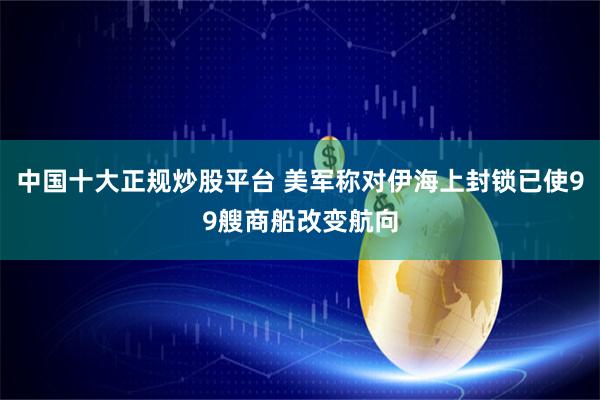 中国十大正规炒股平台 美军称对伊海上封锁已使99艘商船改变航向