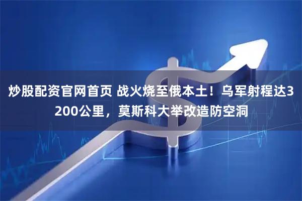 炒股配资官网首页 战火烧至俄本土！乌军射程达3200公里，莫斯科大举改造防空洞