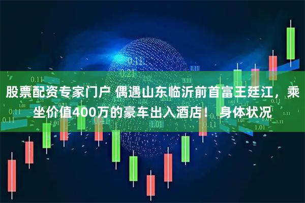 股票配资专家门户 偶遇山东临沂前首富王廷江，乘坐价值400万的豪车出入酒店！ 身体状况