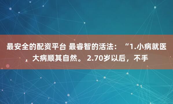 最安全的配资平台 最睿智的活法： “1.小病就医，大病顺其自然。 2.70岁以后，不手